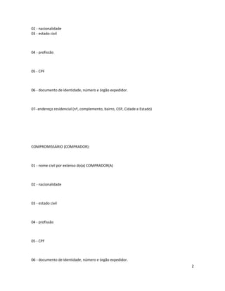 02 - nacionalidade
03 - estado civil
04 - profissão
05 - CPF
06 - documento de identidade, número e órgão expedidor.
07- endereço residencial (nº, complemento, bairro, CEP, Cidade e Estado)
COMPROMISSÁRIO (COMPRADOR):
01 - nome civil por extenso do(a) COMPRADOR(A)
02 - nacionalidade
03 - estado civil
04 - profissão
05 - CPF
06 - documento de identidade, número e órgão expedidor.
2
 
