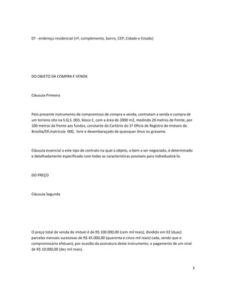 07 - endereço residencial (nº, complemento, bairro, CEP, Cidade e Estado)
DO OBJETO DA COMPRA E VENDA
Cláusula Primeira
Pelo presente instrumento de compromisso de compra e venda, contratam a venda e compra de
um terreno sito na S.Q.S. 003, bloco C, com a área de 2000 m2, medindo 20 metros de frente, por
100 metros da frente aos fundos, constante do Cartório do 1º Ofício de Registro de Imóveis de
Brasília/DF,matrícula 000, livre e desembaraçado de quaisquer ônus ou gravame.
Cláusula essencial a este tipo de contrato na qual o objeto, o bem a ser negociado, é determinado
e detalhadamente especificado com todas as características possíveis para individualizá-lo.
DO PREÇO
Cláusula Segunda
O preço total de venda do imóvel é de R$ 100.000,00 (cem mil reais), dividido em 02 (duas)
parcelas mensais sucessivas de R$ 45.000,00 (quarenta e cinco mil reais) cada, sendo que o
compromissário efetuará, por ocasião da assinatura deste instrumento, o pagamento de um sinal
de R$ 10.000,00 (dez mil reais).
3
 