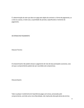 É a determinação do valor que deve ser pago pelo objeto do contrato e a forma de pagamento, se
a vista ou a prazo, e neste caso, a quantidade de parcelas, especificando o momento do
pagamento.
DO ATRASO NO PAGAMENTO
Cláusula Terceira
O compromissário não poderá atrasar o pagamento de mais de duas prestações sucessivas, caso
em que o compromitente poderá dar por rescindido este compromisso.
Cláusula Quarta
Todo e qualquer recebimento de importâncias pagas com atraso, provocadas pelo
compromitente, será tido como mera liberalidade, não implicando alteração tácita dos termos
4
 