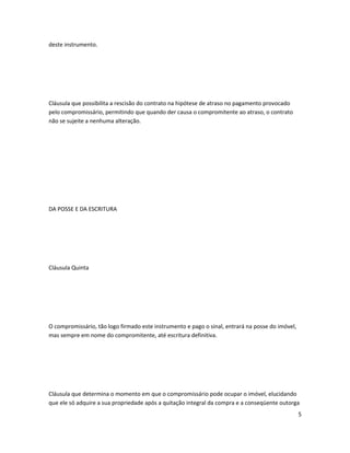 deste instrumento.
Cláusula que possibilita a rescisão do contrato na hipótese de atraso no pagamento provocado
pelo compromissário, permitindo que quando der causa o compromitente ao atraso, o contrato
não se sujeite a nenhuma alteração.
DA POSSE E DA ESCRITURA
Cláusula Quinta
O compromissário, tão logo firmado este instrumento e pago o sinal, entrará na posse do imóvel,
mas sempre em nome do compromitente, até escritura definitiva.
Cláusula que determina o momento em que o compromissário pode ocupar o imóvel, elucidando
que ele só adquire a sua propriedade após a quitação integral da compra e a conseqüente outorga
5
 