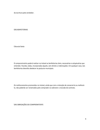 da escritura pelo vendedor.
DAS BENFEITORIAS
Cláusula Sexta
O compromissário poderá realizar no imóvel as benfeitorias úteis, necessárias e voluptuárias que
entender, ficando, todas, incorporadas àquele, sem direito a indenizações. Em qualquer caso, tais
benfeitorias deverão obedecer às posturas municipais.
Os melhoramentos promovidos no imóvel, ainda que com a intenção de conservá-lo ou melhorá-
lo, não poderão ser reclamados pelo comprador se sobrevier a rescisão do contrato.
DAS OBRIGAÇÕES DO COMPROMITENTE
6
 