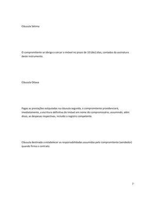Cláusula Sétima
O compromitente se obriga a cercar o imóvel no prazo de 10 (dez) dias, contados da assinatura
deste instrumento.
Cláusula Oitava
Pagas as prestações estipuladas na cláusula segunda, o compromitente providenciará,
imediatamente, a escritura definitiva do imóvel em nome do compromissário, assumindo, além
disso, as despesas respectivas, incluído o registro competente.
Cláusula destinada a estabelecer as responsabilidades assumidas pelo compromitente (vendedor)
quando firma o contrato.
7
 