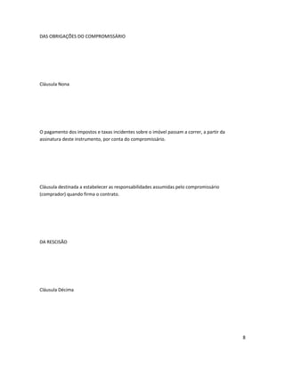 DAS OBRIGAÇÕES DO COMPROMISSÁRIO
Cláusula Nona
O pagamento dos impostos e taxas incidentes sobre o imóvel passam a correr, a partir da
assinatura deste instrumento, por conta do compromissário.
Cláusula destinada a estabelecer as responsabilidades assumidas pelo compromissário
(comprador) quando firma o contrato.
DA RESCISÃO
Cláusula Décima
8
 