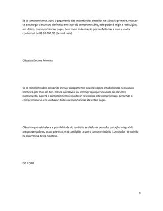 Se o compromitente, após o pagamento das importâncias descritas na cláusula primeira, recusar-
se a outorgar a escritura definitiva em favor do compromissário, este poderá exigir a restituição,
em dobro, das importâncias pagas, bem como indenização por benfeitorias e mais a multa
contratual de R$ 10.000,00 (dez mil reais).
Cláusula Décima Primeira
Se o compromissário deixar de efetuar o pagamento das prestações estabelecidas na cláusula
primeira, por mais de dois meses sucessivos, ou infringir qualquer cláusula do presente
instrumento, poderá o compromitente considerar rescindido este compromisso, perdendo o
compromissário, em seu favor, todas as importâncias até então pagas.
Cláusula que estabelece a possibilidade do contrato se desfazer pela não quitação integral do
preço avençado no prazo previsto, e as condições a que o compromissário (comprador) se sujeita
na ocorrência desta hipótese.
DO FORO
9
 