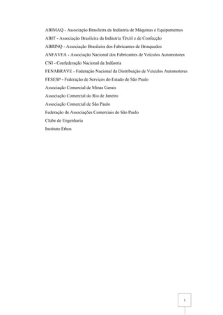 3
ABIMAQ - Associação Brasileira da Indústria de Máquinas e Equipamentos
ABIT - Associação Brasileira da Indústria Têxtil e de Confecção
ABRINQ - Associação Brasileira dos Fabricantes de Brinquedos
ANFAVEA - Associação Nacional dos Fabricantes de Veículos Automotores
CNI - Confederação Nacional da Indústria
FENABRAVE - Federação Nacional da Distribuição de Veículos Automotores
FESESP - Federação de Serviços do Estado de São Paulo
Associação Comercial de Minas Gerais
Associação Comercial do Rio de Janeiro
Associação Comercial de São Paulo
Federação de Associações Comerciais de São Paulo
Clube de Engenharia
Instituto Ethos
 
