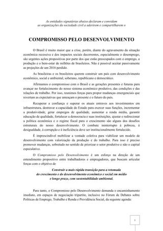 1
As entidades signatárias abaixo declaram e convidam
as organizações da sociedade civil a aderirem e compartilharem o
COMPROMISSO PELO DESENVOLVIMENTO
O Brasil é muito maior que a crise, porém, diante do agravamento da situação
econômica recessiva e dos impactos sociais decorrentes, especialmente o desemprego,
são urgentes ações propositivas por parte dos que estão preocupados com o emprego, a
produção e o bem-estar de milhões de brasileiros. Não é possível aceitar passivamente
as projeções de um 2016 perdido.
As brasileiras e os brasileiros querem construir um país com desenvolvimento
econômico, social e ambiental, soberano, republicano e democrático.
Afirmamos o compromisso com o Brasil e as gerações presentes e futuras para
avançar no fortalecimento do nosso sistema econômico produtivo, das condições e das
relações de trabalho. Por isso, reunimos forças para propor mudanças emergenciais que
revertam as expectativas que ameaçam o presente e o futuro do país.
Recuperar a confiança e superar os atuais entraves aos investimentos em
infraestrutura, destravar a capacidade do Estado para exercer suas funções, incrementar
a produtividade, gerar empregos de qualidade, aumentar a renda média, garantir
educação de qualidade, fortalecer a democracia e suas instituições, ajustar e redirecionar
a política econômica e o regime fiscal para o crescimento são alguns dos desafios
estruturais do nosso desenvolvimento. O combate ininterrupto à pobreza, à
desigualdade, à corrupção e à ineficiência deve ser institucionalmente fortalecido.
É imprescindível mobilizar a vontade coletiva para viabilizar um modelo de
desenvolvimento com valorização da produção e do trabalho. Para isso é preciso
promover mudanças, sobretudo no sentido de priorizar o setor produtivo e não o capital
especulativo.
O Compromisso pelo Desenvolvimento é um esforço na direção de um
entendimento propositivo entre trabalhadores e empregadores, que buscam articular
forças com o objetivo de
Construir a mais rápida transição para a retomada
do crescimento e do desenvolvimento econômico e social em médio
e longo prazo, com sustentabilidade ambiental.
Para tanto, o Compromisso pelo Desenvolvimento demanda o encaminhamento
imediato, em espaços de negociação tripartite, inclusive no Fórum de Debates sobre
Políticas de Emprego, Trabalho e Renda e Previdência Social, da seguinte agenda:
 