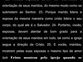 22. Vocês, esposas, devem ser submissas à
orientação de seus maridos, do mesmo modo como se
submetem ao Senhor. 23. Porque marido lidera a
esposa da mesma maneira como cristo lidera o seu
corpo, do qual ele é o Salvador. 24. Portanto, vocês,
esposas, devem atentar de bom grado para a
orientação de seus maridos em tudo, tal como a igreja
segue a direção de Cristo. 25. E vocês, maridos,
mostrem pelas suas esposas o mesmo tipo de amor
que Cristo mostrou pela igreja quando se
 