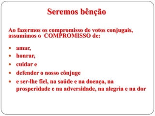 Seremos bênção
Ao fazermos os compromisso de votos conjugais,
assumimos o COMPROMISSO de:
 amar,

 honrar,
 cuidar e
 defender o nosso cônjuge

 e ser-lhe fiel, na saúde e na doença, na

prosperidade e na adversidade, na alegria e na dor

 