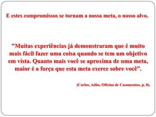 E estes compromissos se tornam a nossa meta, o nosso alvo.

"Muitas experiências já demonstraram que é muito
mais fácil fazer uma coisa quando se tem um objetivo
em vista. Quanto mais você se aproxima de uma meta,
maior é a força que esta meta exerce sobre você”.
(Carlos, Adão, Oficina de Casamentos, p. 8).

 
