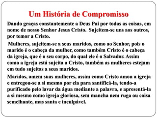 Um História de Compromisso
Dando graças constantemente a Deus Pai por todas as coisas, em
nome de nosso Senhor Jesus Cristo. Sujeitem-se uns aos outros,
por temor a Cristo.
Mulheres, sujeitem-se a seus maridos, como ao Senhor, pois o
marido é o cabeça da mulher, como também Cristo é o cabeça
da igreja, que é o seu corpo, do qual ele é o Salvador. Assim
como a igreja está sujeita a Cristo, também as mulheres estejam
em tudo sujeitas a seus maridos.
Maridos, amem suas mulheres, assim como Cristo amou a igreja
e entregou-se a si mesmo por ela para santificá-la, tendo-a
purificado pelo lavar da água mediante a palavra, e apresentá-la
a si mesmo como igreja gloriosa, sem mancha nem ruga ou coisa
semelhante, mas santa e inculpável.

 
