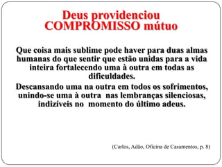 Deus providenciou
COMPROMISSO mútuo
Que coisa mais sublime pode haver para duas almas
humanas do que sentir que estão unidas para a vida
inteira fortalecendo uma à outra em todas as
dificuldades.
Descansando uma na outra em todos os sofrimentos,
unindo-se uma à outra nas lembranças silenciosas,
indizíveis no momento do último adeus.

(Carlos, Adão, Oficina de Casamentos, p. 8)

 