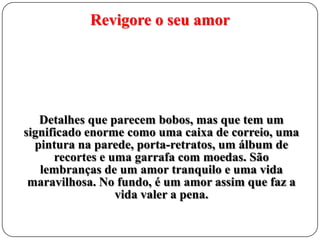 Revigore o seu amor

Detalhes que parecem bobos, mas que tem um
significado enorme como uma caixa de correio, uma
pintura na parede, porta-retratos, um álbum de
recortes e uma garrafa com moedas. São
lembranças de um amor tranquilo e uma vida
maravilhosa. No fundo, é um amor assim que faz a
vida valer a pena.

 