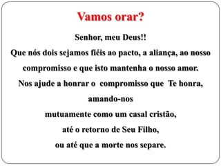 Vamos orar?
Senhor, meu Deus!!
Que nós dois sejamos fiéis ao pacto, a aliança, ao nosso
compromisso e que isto mantenha o nosso amor.
Nos ajude a honrar o compromisso que Te honra,
amando-nos
mutuamente como um casal cristão,

até o retorno de Seu Filho,
ou até que a morte nos separe.

 