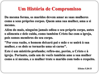 Um História de Compromisso
Da mesma forma, os maridos devem amar as suas mulheres
como a seus próprios corpos. Quem ama sua mulher, ama a si
mesmo.
Além do mais, ninguém jamais odiou o seu próprio corpo, antes
o alimenta e dele cuida, como também Cristo faz com a igreja,
pois somos membros do seu corpo.
"Por essa razão, o homem deixará pai e mãe e se unirá à sua
mulher, e os dois se tornarão uma só carne".
Este é um mistério profundo; refiro-me, porém, a Cristo e à
igreja. Portanto, cada um de vocês também ame a sua mulher
como a si mesmo, e a mulher trate o marido com todo o respeito.
Efésios 5.20-33

 