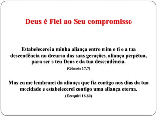 Deus é Fiel ao Seu compromisso

Estabelecerei a minha aliança entre mim e ti e a tua
descendência no decurso das suas gerações, aliança perpétua,
para ser o teu Deus e da tua descendência.
(Gênesis 17.7)

Mas eu me lembrarei da aliança que fiz contigo nos dias da tua
mocidade e estabelecerei contigo uma aliança eterna.
(Ezequiel 16.60)

 