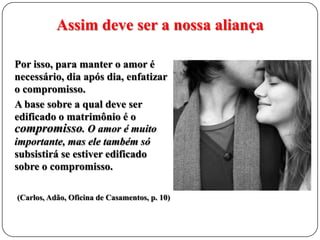 Assim deve ser a nossa aliança
Por isso, para manter o amor é
necessário, dia após dia, enfatizar
o compromisso.
A base sobre a qual deve ser
edificado o matrimônio é o
compromisso. O amor é muito
importante, mas ele também só
subsistirá se estiver edificado
sobre o compromisso.
(Carlos, Adão, Oficina de Casamentos, p. 10)

 