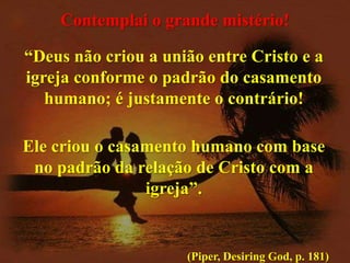 Contemplai o grande mistério!
“Deus não criou a união entre Cristo e a
igreja conforme o padrão do casamento
humano; é justamente o contrário!

Ele criou o casamento humano com base
no padrão da relação de Cristo com a
igreja”.

(Piper, Desiring God, p. 181)

 