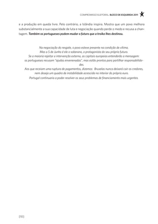 compromisso eleitoral. bloco de esquerda 2011



e a produção em queda livre. pelo contrário, a islândia inspira. mostra que um povo melhora
substancialmente a sua capacidade de luta e negociação quando perde o medo e recusa a chan-
tagem. Também os portugueses podem mudar o futuro que a troika lhes destinou.



                  Na negociação do resgate, o povo esteve presente na condição de vítima.
                   Mas a 5 de Junho é ele o soberano, o protagonista do seu próprio futuro.
          Se a maioria rejeitar a intervenção externa, as capitais europeias entenderão a mensagem:
       os portugueses recusam “ajudas envenenadas”, mas estão prontos para partilhar responsabilida-
                                                    des.
       Aos que receiam uma ruptura de pagamentos, dizemos: Bruxelas nunca deixará cair os credores,
               nem deseja um quadro de instabilidade acrescida no interior do próprio euro.
           Portugal continuaria a poder resolver os seus problemas de financiamento mais urgentes.




[10]
 