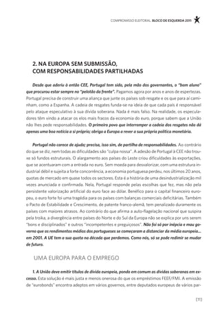 compromisso eleitoral. bloco de esquerda 2011




   2. na europa sem submissÃo,
   com responsabilidades partilHadas

   Desde que aderiu à então CEE, Portugal tem sido, pela mão dos governantes, o “bom aluno”
que procurou estar sempre no “pelotão da frente”. pagamos agora por anos e anos de espertezas.
portugal precisa de construir uma aliança que junte os países sob resgate e os que para aí cami-
nham, como a espanha. a cadeia de resgates funda-se na ideia de que cada país é responsável
pelo ataque especulativo à sua dívida soberana. nada é mais falso. na realidade, os especula-
dores têm vindo a atacar os elos mais fracos da economia do euro, porque sabem que a União
não lhes pede responsabilidades. O primeiro povo que interromper a cadeia dos resgates não dá
apenas uma boa notícia a si próprio; obriga a Europa a rever a sua própria política monetária.


    Portugal não carece de ajuda; precisa, isso sim, de partilha de responsabilidades. ao contrário
do que se diz, nem todas as dificuldades são “culpa nossa”. a adesão de portugal à cee não trou-
xe só fundos estruturais. o alargamento aos países do leste criou dificuldades às exportações,
que se acentuaram com a entrada no euro. sem moeda para desvalorizar, com uma estrutura in-
dustrial débil e sujeita a forte concorrência, a economia portuguesa perdeu, nos últimos 20 anos,
quotas de mercado em quase todos os sectores. esta é a história de uma desindustrialização mil
vezes anunciada e confirmada. nela, portugal responde pelas escolhas que fez, mas não pela
persistente valorização artificial do euro face ao dólar. Benéfico para o capital financeiro euro-
peu, o euro forte foi uma tragédia para os países com balanças comerciais deficitárias. também
o pacto de estabilidade e crescimento, de patente franco-alemã, tem penalizado duramente os
países com maiores atrasos. ao contrário do que afirma a auto-flagelação nacional que suspira
pela troika, a divergência entre países do norte e do sul da europa não se explica por uns serem
“bons e disciplinados” e outros “incompetentes e preguiçosos”. Não foi só por inépcia e mau go-
verno que os rendimentos médios dos portugueses se começaram a distanciar da média europeia...
em 2001. A UE tem a sua quota na década que perdemos. Como nós, só se pode redimir se mudar
de futuro.


    Uma eUropa para o emprego

   1. A União deve emitir títulos de dívida europeia, pondo em comum as dívidas soberanas em ex-
cesso. esta solução é mais justa e menos onerosa do que os empréstimos feef/fmi. a emissão
de “eurobonds” encontra adeptos em vários governos, entre deputados europeus de vários par-


                                                                                               [11]
 