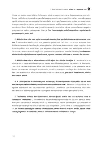 compromisso eleitoral. bloco de esquerda 2011



tidos e em muitos especialistas de finanças públicas. a proposta parte do pressuposto, correcto,
de que os títulos sob pressão especulativa pesam muito nos respectivos países, mas são pouco
significativos em escala europeia. por outro lado, as obrigações europeias seriam um investimen-
to seguro, com juros baixos, próximos dos praticados na alemanha. a troca de maus títulos com
juro alto por bons títulos de baixo juro é interessante para todos... desde que acabem os resgates
que garantem todo o ganho para a finança. Esta é uma solução global mais sólida e equitativa do
que os resgates país a país.


    2. A União deve criar uma agência europeia de notação e agir judicialmente contra as que exis-
tem. Bruxelas deve ainda propor aos governos que retirem de forma concertada as respectivas
dívidas soberanas à classificação pelas agências. a informação económica sobre os países é do
domínio público e as instituições que adquirem obrigações estatais têm meios para avaliar os
riscos que correm. as quatro agências que dominam o mercado mundial de notações devem ser
administrativa e judicialmente impedidas de jogarem contra os salários e as pensões das pessoas.


   3. A União deve colocar o investimento público fora dos cálculos do défice. a coordenação eco-
nómica eficaz deve reconhecer que os países têm diferentes pontos de partida. a alemanha,
com taxas de crescimento de 3% e sem dificuldades de financiamento, pode apresentar exce-
dentes orçamentais. Já um país em recessão, com 11 por cento da sua força de trabalho inutiliza-
da e com as empresas a funcionarem abaixo da sua capacidade, precisa de investimento público
para sair da apatia.


   4. A União precisa de um Pacto para o Emprego, de um Orçamento reforçado e de um novo
banco europeu de investimento, vocacionado para o crédito às PME’s. este não é um ponto de vista
egoísta, apenas útil para os países mais periféricos. Uma União com instrumentos reforçados
para a criação de emprego previne e corrige os desequilíbrios criados pelo próprio euro.


    5. Finalmente, a União deve combater os paraísos fiscais e criar uma taxa europeia sobre as
transacções financeiras. o encerramento dos offshores dependentes dos estados da Ue é a me-
lhor forma de combater a evasão fiscal. do mesmo modo, não se deve esperar por uma decisão
mundial para avançar na criação de uma taxa europeia de 0,01% sobre as transacções financei-
ras. Os recursos obtidos por esta via, estimados em 200 mil milhões de euros anuais, devem finan-
ciar os programas de combate à pobreza a nível mundial e no interior da Europa.




[12]
 