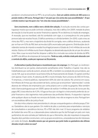 compromisso eleitoral. bloco de esquerda 2011



ponderem simultaneamente às ppp e às privatizações. Com um salário mínimo de 485 euros e a
pensão média a 391 euros, Portugal não é “um país que vive acima das suas possibilidades”. O que
a dívida mostra é que há quem viva “em cima das nossas possibilidades”.


    Sem crescimento, nem o défice nem a dívida têm solução. a evolução recente das contas por-
tuguesas mostra que se pode controlar a despesa, mas não o défice. em 2009, metade do plano
de reacção à crise foi parar ao sector financeiro e apenas 1% se destinou à criação de empregos.
a recessão, que era inevitável, não foi combatida com vigor, e a consequência foi uma quebra
pronunciada nas receitas fiscais. o défice aumentou e a dívida também. em 2010, o país viveu ao
ritmo dos pec’s, mas nem a trajectória da dívida foi corrigida, nem o défice diminuiu, acabando
por se fixar em 9,1% do piB, bem acima dos 6,8% anunciados pelo governo. distribuições de di-
videndos isentas de imposto e evasão fiscal legal privaram o estado de 2 mil milhões de euros de
receita. outros mil milhões euros foram afogados na desastrada aquisição de um par de subma-
rinos. mas o que na recta final fez disparar o défice foi a inclusão nas contas de dívidas do Bpn,
do Bpp e de défices de empresas de transportes. Tarde ou cedo, a dívida criada pela obsessão com
o controlo do défice, acaba por regressar ao Orçamento.


    A alternativa é justiça fiscal para o investimento que cria emprego. em portugal, os rendimen-
tos distribuem-se em partes relativamente semelhantes entre trabalho e capital, mas são os
trabalhadores por conta de outrem, através do irs, e também na condição de consumidores, por
via do iva, que se encontram na primeira linha do financiamento do estado. o capital contribui
com apenas 13 por cento. a cobrança de irc é muito limitada. num universo de 300 mil firmas,
11 empresas, a maioria públicas, representam 60% do valor da colecta. no universo em causa,
há milhares de firmas que não existem de facto, outras que se encontram “adormecidas” e ainda
dezenas de milhares de empresários por conta própria com a corda na garganta. mas também
está a banca portuguesa que em 2009, apesar de realizar 4 milhões de euros de lucros por dia,
pagou irc à taxa efectiva de 4,3%. a fuga ao fisco por via legal é o instrumento preferido do ca-
pital financeiro e dos segmentos mais poderosos das profissões liberais. a esquerda é rigorosa
ante qualquer abuso ou fraude nos serviços do estado, mas não se engana no alvo: portugal tem
um escandaloso défice de justiça fiscal.
    Um dos mitos urbanos mais persistentes é o de que a esquerda gasta e a direita poupa. É fal-
so. gastadores são os que gastam. em matéria de jobs e contratos para empreitadas e serviços
de consultadoria e assistência técnica, ps e psd não têm rival. o louco programa de estádios
de futebol dos anos 90, ou o desvairado plano rodoviário que fez de portugal um país com mais
quilómetros de auto-estrada por habitante do que a alemanha, não são imputáveis à esquerda.
aqueles dois partidos construíram, com os grupos económicos, uma poderosa teia de interesses
em redor do estado. Acredita mesmo que um governo que junte todos os gastadores das últimas
décadas irá pôr ordem na casa?



[14]
 