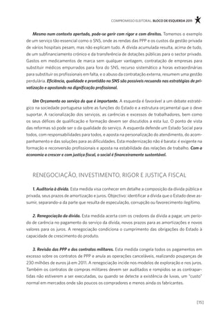 compromisso eleitoral. bloco de esquerda 2011



    Mesmo num contexto apertado, pode-se gerir com rigor e com direitos. tomemos o exemplo
de um serviço tão essencial como o sns, onde as rendas das ppp e os custos da gestão privada
de vários hospitais pesam, mas não explicam tudo. a dívida acumulada resulta, acima de tudo,
de um subfinanciamento crónico e da transferência de dotações públicas para o sector privado.
gastos em medicamentos de marca sem qualquer vantagem, contratação de empresas para
substituir médicos empurrados para fora do sns, recurso sistemático a horas extraordinárias
para substituir os profissionais em falta, e o abuso da contratação externa, resumem uma gestão
perdulária. Eficiência, qualidade e prontidão no SNS são possíveis recuando nas estratégias de pri-
vatização e apostando na dignificação profissional.


   Um Orçamento ao serviço do que é importante. a esquerda é favorável a um debate estraté-
gico na sociedade portuguesa sobre as funções do estado e a estrutura orçamental que o deve
suportar. a racionalização dos serviços, as carências e excessos de trabalhadores, bem como
os seus défices de qualificação e formação devem ser discutidos a esta luz. o ponto de vista
das reformas só pode ser o da qualidade do serviço. a esquerda defende um estado social para
todos, com responsabilidades para todos, e aposta na personalização do atendimento, do acom-
panhamento e das soluções para as dificuldades. esta modernização não é barata: é exigente na
formação e reconversão profissionais e aposta na estabilidade das relações de trabalho. Com a
economia a crescer e com justiça fiscal, o social é financeiramente sustentável.



   renegociaÇÃo, investimento, rigor e JUstiÇa fiscal

    1. Auditoria à dívida. esta medida visa conhecer em detalhe a composição da dívida pública e
privada, seus prazos de amortização e juros. objectivo: identificar a dívida que o estado deve as-
sumir, separando-a da parte que resulta de especulação, corrupção ou favorecimento ilegítimo.


   2. Renegociação da dívida. esta medida acerta com os credores da dívida a pagar, um perío-
do de carência no pagamento do serviço da dívida, novos prazos para as amortizações e novos
valores para os juros. a renegociação condiciona o cumprimento das obrigações do estado à
capacidade de crescimento do produto.


    3. Revisão das PPP e dos contratos militares. esta medida congela todos os pagamentos em
excesso sobre os contratos de ppp e anula as operações canceláveis, realizando poupanças de
230 milhões de euros já em 2011. a renegociação incide nos modelos de exploração e nos juros.
também os contratos de compras militares devem ser auditados e rompidos se as contrapar-
tidas não estiverem a ser executadas, ou quando se detecte a existência de luvas, um “custo”
normal em mercados onde são poucos os compradores e menos ainda os fabricantes.



                                                                                                [15]
 