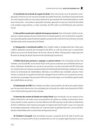 compromisso eleitoral. bloco de esquerda 2011



    4. Constituição de um fundo de resgate da dívida. este instrumento serve de garantia à rene-
gociação e financia-se com recursos oriundos do capital financeiro. contribuem para este fundo
um novo imposto sobre as mais-valias urbanísticas que resultem de intervenção pública e ainda
duas novas taxas - uma sobre as operações bolsistas, agravada no caso da compra de derivados
e de produtos especulativos, e outra, exemplar, de 25% sobre as transferências para paraísos
fiscais.


    5. Uma política ousada para captação da poupança nacional. esta orientação mobiliza as pe-
quenas e médias poupanças para investimento em títulos públicos com rendimentos competiti-
vos e para obrigações especificamente ligadas a projectos de investimento de interesse nacional,
liderados pelo sector empresarial do estado.


   6. Salvaguardar o investimento público. esta medida impõe a renegociação das metas para
o défice, dilatando o período de convergência até 2016, se a Ue não aceitar que o investimento
público ou os juros da dívida fiquem de fora do cálculo do défice. esta posição é negociada com
Bruxelas ao abrigo do actual mecanismo de coordenação económica.


    7. Política fiscal para promover o emprego e a procura interna. esta orientação envolve três
medidas: uma taxa de irc acrescida de 10 por cento para as empresas que recebendo apoios pú-
blicos, distribuam dividendos em vez de os reinvestirem; uma taxa transitória de irc diminuída
em 5 pontos para as empresas que prescindam da distribuição de dividendos e apliquem os seus
lucros na contratação de trabalhadores efectivos e na melhoria das condições salariais; final-
mente, a criação de um quadro transitório de vantagens fiscais a definir com os parceiros sociais,
que favoreça a passagem da economia informal à economia legal, com simultânea regularização
dos trabalhadores ao serviço.


   8. Capitalização da CGD. esta medida visa dotar o banco público de rácios de capital sólidos
que lhe permitam desenvolver uma estratégia de concessão de crédito mais favorável às pme’s
e aos investimentos geradores de emprego.


    9. Aumento das receitas do Estado com Justiça Fiscal: esta orientação cria um imposto único
sobre o património, de modo a que os proprietários de valores em acções e outros bens finan-
ceiros passem a estar sujeitos a uma taxa idêntica à do imi, que hoje incide sobre os detentores
de bens imobiliários. este imposto pressupõe um registo patrimonial sobre o qual, nos casos de
acumulação excepcional, incide ainda um “imposto sobre as grandes fortunas”, como contribui-
ção de solidariedade para a sustentação da segurança social.


   10. Combate à corrupção. esta orientação recupera a proposta de lei de João cravinho que
criminaliza o enriquecimento ilícito e compromete-se com um quadro legal favorável à investi-


[16]
 