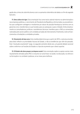 compromisso eleitoral. bloco de esquerda 2011



gação dos crimes de colarinho branco com cruzamento sistemático de dados e o fim do segredo
bancário.


   11. Uma cultura de rigor. esta orientação fixa como tecto salarial máximo na administração e
nas empresas públicas, o vencimento do presidente da república; elimina todos os procedimen-
tos que configurem vantagens e mordomias por abuso de posição hierárquica; termina com os
governos civis, transferindo as suas funções para as autarquias e para o estado; limita drastica-
mente as consultadorias jurídicas e assistências técnicas; transfere para o sns as convenções
realizadas pelo sector público com unidades privadas de internamento; finalmente, revê os finan-
ciamentos a fundações e entidades privadas.


   12. Orçamento de base zero. esta medida determina que a partir de 2013, a estrutura da des-
pesa deve reflectir as prioridades futuras do estado, e não as tendências que vêm do passado.
esta “revolução orçamental” exige, no segundo semestre deste ano, um grande debate nacional
sobre a reforma e as funções do estado e o tipo de orçamento que o deve suportar.


    13. O Estado não deve poupar na despesa social. esta orientação repõe os apoios sociais mais
injustamente retirados pelos pec’s e resume-se numa frase: na saúde, na educação, na ciência e
na formação e no combate à pobreza, só se mexe para melhorar.




                                                                                              [17]
 