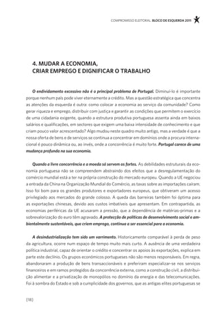 compromisso eleitoral. bloco de esquerda 2011




   4. mudar a economia,
   criar emprego e digniFicar o trabalHo


    O endividamento excessivo não é o principal problema de Portugal. diminuí-lo é importante
porque nenhum país pode viver eternamente a crédito. mas a questão estratégica que concentra
as atenções da esquerda é outra: como colocar a economia ao serviço da comunidade? como
gerar riqueza e emprego, distribuir com justiça e garantir as condições que permitem o exercício
de uma cidadania exigente, quando a estrutura produtiva portuguesa assenta ainda em baixos
salários e qualificações, em sectores que exigem uma baixa intensidade de conhecimento e que
criam pouco valor acrescentado? algo mudou neste quadro muito antigo, mas a verdade é que a
nossa oferta de bens e de serviços se continua a concentrar em domínios onde a procura interna-
cional é pouco dinâmica ou, ao invés, onde a concorrência é muito forte. Portugal carece de uma
mudança profunda na sua economia.


    Quando a livre concorrência e a moeda só servem os fortes. as debilidades estruturais da eco-
nomia portuguesa não se compreendem abstraindo dos efeitos que a desregulamentação do
comércio mundial está a ter na própria construção do mercado europeu. Quando a Ue negociou
a entrada da china na organização mundial do comércio, as taxas sobre as importações caíram.
isso foi bom para os grandes produtores e exportadores europeus, que obtiveram um acesso
privilegiado aos mercados do grande colosso. a queda das barreiras também foi óptima para
as exportações chinesas, devido aos custos imbatíveis que apresentam. em contrapartida, as
economias periféricas da Ue acusaram a pressão, que a dependência de matérias-primas e a
sobrevalorização do euro têm agravado. A protecção de políticas de desenvolvimento social e am-
bientalmente sustentáveis, que criem emprego, continua a ser essencial para a economia.


    A desindustrialização tem sido um varrimento. Historicamente comparável à perda de peso
da agricultura, ocorre num espaço de tempo muito mais curto. a ausência de uma verdadeira
política industrial, capaz de orientar o crédito e concentrar os apoios às exportações, explica em
parte este declínio. os grupos económicos portugueses não são menos responsáveis. em regra,
abandonaram a produção de bens transaccionáveis e preferiram especializar-se nos serviços
financeiros e em ramos protegidos da concorrência externa, como a construção civil, a distribui-
ção alimentar e a privatização de monopólios no domínio da energia e das telecomunicações.
foi à sombra do estado e sob a cumplicidade dos governos, que as antigas elites portuguesas se


[18]
 