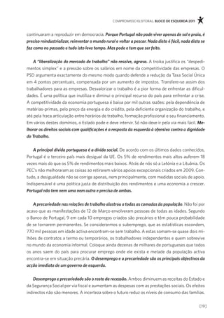 compromisso eleitoral. bloco de esquerda 2011



continuaram a reproduzir em democracia. Porque Portugal não pode viver apenas de sol e praia, é
preciso reindustrializar, reinventar o mundo rural e voltar a pescar. Nada disto é fácil, nada disto se
faz como no passado e tudo isto leva tempo. Mas pode e tem que ser feito.


    A “liberalização do mercado de trabalho” não resolve, agrava. a troika justifica os “despedi-
mentos simplex” e a pressão sobre os salários em nome da competitividade das empresas. o
psd argumenta exactamente do mesmo modo quando defende a redução da taxa social Única
em 4 pontos percentuais, compensada por um aumento de impostos. transfere-se assim dos
trabalhadores para as empresas. desvalorizar o trabalho é a pior forma de enfrentar as dificul-
dades. É uma política que inutiliza e diminui o principal recurso do país para enfrentar a crise.
a competitividade da economia portuguesa é baixa por mil outras razões: pela dependência de
matérias-primas, pelo preço da energia e do crédito, pela deficiente organização do trabalho, e
até pela fraca articulação entre horários de trabalho, formação profissional e seu financiamento.
em vários destes domínios, o estado pode e deve intervir. só não deve ir pela via mais fácil. Me-
lhorar os direitos sociais com qualificações é a resposta da esquerda à ofensiva contra a dignidade
do Trabalho.


   A principal dívida portuguesa é a dívida social. de acordo com os últimos dados conhecidos,
portugal é o terceiro país mais desigual da Ue. os 5% de rendimentos mais altos auferem 18
vezes mais do que os 5% de rendimentos mais baixos. atrás de nós só a letónia e a lituânia. os
pec’s não melhoraram as coisas ao retirarem vários apoios excepcionais criados em 2009. con-
tudo, a desigualdade não se corrige apenas, nem principalmente, com medidas sociais de apoio.
indispensável é uma política justa de distribuição dos rendimentos e uma economia a crescer.
Portugal não tem nem uma nem outra e precisa de ambas.


   A precariedade nas relações de trabalho alastrou a todas as camadas da população. não foi por
acaso que as manifestações de 12 de março envolveram pessoas de todas as idades. segundo
o Banco de portugal, 9 em cada 10 empregos criados são precários e têm pouca probabilidade
de se tornarem permanentes. se considerarmos o subemprego, que as estatísticas escondem,
770 mil pessoas em idade activa encontram-se sem trabalho. a estas somam-se quase dois mi-
lhões de contratos a termo ou temporários, os trabalhadores independentes e quem sobrevive
no mundo da economia informal. coloque ainda dezenas de milhares de portugueses que todos
os anos saem do país para procurar emprego onde ele exista e metade da população activa
encontra-se em situação precária. O desemprego e a precariedade são os principais objectivos da
acção imediata de um governo de esquerda.


    Desemprego e precariedade são o rosto da recessão. ambos diminuem as receitas do estado e
da segurança social por via fiscal e aumentam as despesas com as prestações sociais. os efeitos
indirectos não são menores. a incerteza sobre o futuro reduz os níveis de consumo das famílias.

                                                                                                   [19]
 