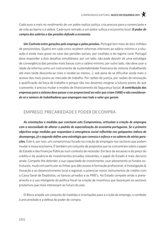 compromisso eleitoral. bloco de esquerda 2011



cada euro a mais no rendimento de um pobre realiza justiça, cria procura para o comerciante e
dá vida ao bairro e à aldeia. cada euro retirado a um pobre sufoca a economia local. O poder de
compra dos salários e das pensões defende a economia.


    Um Contrato entre gerações pelo emprego e pelas pensões. portugal tem mais de dois milhões
de pensionistas. Quatro em cada cinco recebem reformas inferiores ao salário mínimo e a situ-
ação é ainda mais grave no caso das pensões sociais, por invalidez e do regime rural. portugal
deve responder a dois desafios simultâneos: por um lado, não pode desistir de uma estratégia
de convergência das pensões mais baixas com o salário mínimo; por outro lado, não deve usar a
idade da reforma como um instrumento de sustentabilidade financeira do sistema (trabalhando
até mais tarde desconta-se mais e recebe-se menos...), sob pena de se dificultar ainda mais o
acesso dos mais jovens ao mercado de trabalho. por razões de justiça, por razões de renovação
e qualificação da força de trabalho e porque não nos devemos resignar a futuros piores do que
o presente, é preciso mudar o modelo de financiamento da segurança social. A contribuição das
empresas para o sistema deve passar a ser proporcional ao valor que criam (VAB) e não consideran-
do só o número de trabalhadores que empregam mas todo o valor que geram.



   emprego, precariedade e poder de compra

    As orientações e medidas que concluem este Compromisso, articulam a criação de empregos
com a necessidade de alterar o padrão de especialização da economia portuguesa. Se o primeiro
objectivo exige medidas que respondam à emergência social reflectida nos galopantes índices de
desemprego, já o segundo define uma estratégia que convoca o esforço e os saberes de várias gera-
ções. este é, por isso, um compromisso focado na criação de empregos nos sectores que podem
mudar a nossa economia. É também um conjunto de propostas que se concentram sobre o papel
do estado e das finanças públicas num contexto de recessão. em face da escassez e do preço do
crédito e da ausência de investimentos privados relevantes, o papel do estado é mais decisivo
ainda. compete-lhe defender a sua capacidade de investimento; usar plenamente os fundos es-
truturais, muito em particular as linhas que dão acesso à formação profissional, à investigação &
inovação e ao desenvolvimento local e regional; e potenciar novos instrumentos de crédito com
a caixa geral de depósitos, os bancos privados e as pme’s. ao estado compete ainda o plane-
amento e o uso inteligente da política fiscal na criação de incentivos que favoreçam os sectores
produtivos que mais interessam ao futuro do país.


    o Bloco propõe um conjunto de medidas e orientações para a crição de emprego, o combate
à precariedade e a defesa do poder de compra.




[20]
 