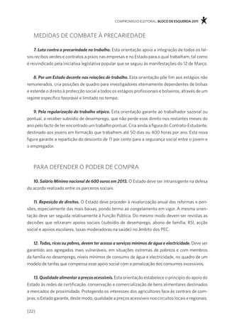 compromisso eleitoral. bloco de esquerda 2011



   medidas de comBate à precariedade

    7. Luta contra a precariedade no trabalho. esta orientação apoia a integração de todos os fal-
sos recibos verdes e contratos a prazo nas empresas e no estado para o qual trabalham, tal como
é reivindicado pela iniciativa legislativa popular que se seguiu às manifestações do 12 de março.


    8. Por um Estado decente nas relações de trabalho. esta orientação põe fim aos estágios não
remunerados, cria posições de quadro para investigadores eternamente dependentes de bolsas
e estende o direito à protecção social a todos os estágios profissionais e bolseiros, através de um
regime específico favorável e limitado no tempo.


    9. Pela regularização do trabalho atípico. esta orientação garante ao trabalhador sazonal ou
pontual, a receber subsídio de desemprego, que não perde esse direito nos restantes meses do
ano pelo facto de ter encontrado um trabalho pontual. cria ainda a figura do contrato-estudante,
destinado aos jovens em formação que trabalhem até 50 dias ou 400 horas por ano. esta nova
figura garante a repartição do desconto de 11 por cento para a segurança social entre o jovem e
o empregador.



   para defender o poder de compra

   10. Salário Mínimo nacional de 600 euros em 2013. o estado deve ser intransigente na defesa
do acordo realizado entre os parceiros sociais.

   11. Reposição de direitos. o estado deve proceder à revalorização anual das reformas e pen-
sões, especialmente das mais baixas, pondo termo ao congelamento em vigor. a mesma orien-
tação deve ser seguida relativamente à função pública. do mesmo modo devem ser revistas as
decisões que retiraram apoios sociais (subsídio de desemprego, abono de família, rsi, acção
social e apoios escolares, taxas moderadoras na saúde) no âmbito dos pec.


    12. Todos, ricos ou pobres, devem ter acesso a serviços mínimos de água e electricidade. deve ser
garantido aos agregados mais vulneráveis, em situações extremas de pobreza e com membros
da família no desemprego, níveis mínimos de consumo de água e electricidade, no quadro de um
modelo de tarifas que compensa esse apoio social com a penalização dos consumos excessivos.


   13. Qualidade alimentar a preços acessíveis. esta orientação estabelece o princípio do apoio do
estado às redes de certificação, conservação e comercialização de bens alimentares destinados
a mercados de proximidade. protegendo os interesses dos agricultores face às centrais de com-
pras, o estado garante, deste modo, qualidade a preços acessíveis nos circuitos locais e regionais.

[22]
 