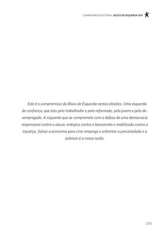 compromisso eleitoral. bloco de esquerda 2011




   Este é o compromisso do Bloco de Esquerda nestas eleições. Uma esquerda
de confiança, que luta pelo trabalhador e pelo reformado, pela jovem e pelo de-
sempregado. A esquerda que se compromete com a defesa de uma democracia
responsável contra o abuso, enérgica contra a bancarrota e mobilizada contra a
injustiça. Salvar a economia para criar emprego e enfrentar a precariedade e a
                           pobreza é a nossa razão.




                                                                                      [23]
 
