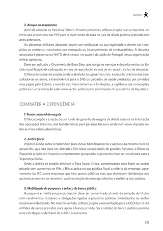 síntese



    3. Ataque ao despesismo
    além de cancelar as parcerias público-privado pendentes, o Bloco propõe que se imponha um
tecto aos accionistas das ppp para o nível médio da taxa de juro da dívida pública praticada nos
anos anteriores.
    as despesas militares absurdas devem ser verificadas na sua legalidade e devem ser rom-
pidos os contratos manchados por corrupção ou incumprimento de contrapartidas. a despesa
associada à presença na nato deve cessar, no quadro da saída de portugal dessa organização
militar agressiva.
    deve ser aplicado o orçamento de Base Zero, que obriga os serviços e departamentos do es-
tado à justificação de cada gasto, em vez da reprodução viciada de um quadro cíclico de despesas.
    o Bloco de esquerda propõe ainda a abolição dos governos civis, a redução drástica das con-
sultadorias externas, a transferência para o sns os cuidados de saúde prestados por privados
mas pagos pelo estado, a revisão dos financiamentos a fundações, a vigilância das nomeações
públicas e uma limitação salarial no sector público pelo vencimento do presidente da república.



comBater a dependÊncia

   1. Fundo nacional de resgate
   o Bloco propõe a criação de um fundo de garantia de resgate da dívida assente na tributação
das operações bolsistas, das transferências para paraísos fiscais e ainda num novo imposto so-
bre as mais-valias urbanísticas.


   2. Justiça fiscal
    imposto Único sobre o património para incluir bens financeiros e acções (ao mesmo nível do
actual imi, que não deve ser alterado). em casos excepcionais de grandes fortunas, o Bloco de
esquerda propõe um imposto complementar apropriado, cuja receita deve ser canalizada para a
segurança social.
    onde a direita se propõe diminuir a taxa social Única, compensando esse favor ao sector
privado com aumentos no iva, o Bloco aplica na sua política fiscal o critério do emprego: agra-
vamento do irc sobre empresas que têm apoios públicos mas que distribuem dividendos aos
accionistas em vez de reinvestir; apoio à criação de emprego efectivo e melhoria dos salários.


   3. Mobilização da poupança e reforço da banca pública
   a pequena e média poupança popular deve ser concentrada através da emissão de títulos
com rendimentos razoáveis e obrigações ligadas a projectos públicos dinamizados no sector
empresarial do estado. no mesmo sentido, o Bloco propõe a reorientação para a cgd dos 12 mil
milhões de euros previstos para apoio à banca privada. só a solidez do banco público permite
uma estratégia sustentável de crédito à economia.

                                                                                               [3]
 