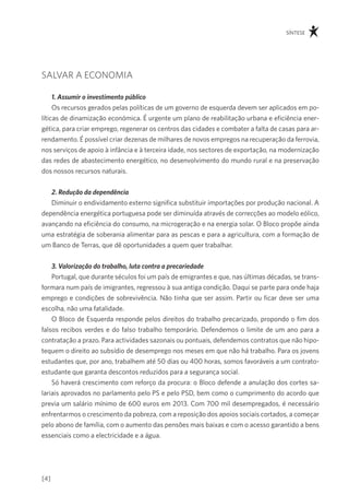 síntese




salvar a economia

     1. Assumir o investimento público
     os recursos gerados pelas políticas de um governo de esquerda devem ser aplicados em po-
líticas de dinamização económica. É urgente um plano de reabilitação urbana e eficiência ener-
gética, para criar emprego, regenerar os centros das cidades e combater a falta de casas para ar-
rendamento. É possível criar dezenas de milhares de novos empregos na recuperação da ferrovia,
nos serviços de apoio à infância e à terceira idade, nos sectores de exportação, na modernização
das redes de abastecimento energético, no desenvolvimento do mundo rural e na preservação
dos nossos recursos naturais.


   2. Redução da dependência
   diminuir o endividamento externo significa substituir importações por produção nacional. a
dependência energética portuguesa pode ser diminuída através de correcções ao modelo eólico,
avançando na eficiência do consumo, na microgeração e na energia solar. o Bloco propõe ainda
uma estratégia de soberania alimentar para as pescas e para a agricultura, com a formação de
um Banco de terras, que dê oportunidades a quem quer trabalhar.


    3. Valorização do trabalho, luta contra a precariedade
    portugal, que durante séculos foi um país de emigrantes e que, nas últimas décadas, se trans-
formara num país de imigrantes, regressou à sua antiga condição. daqui se parte para onde haja
emprego e condições de sobrevivência. não tinha que ser assim. partir ou ficar deve ser uma
escolha, não uma fatalidade.
    o Bloco de esquerda responde pelos direitos do trabalho precarizado, propondo o fim dos
falsos recibos verdes e do falso trabalho temporário. defendemos o limite de um ano para a
contratação a prazo. para actividades sazonais ou pontuais, defendemos contratos que não hipo-
tequem o direito ao subsídio de desemprego nos meses em que não há trabalho. para os jovens
estudantes que, por ano, trabalhem até 50 dias ou 400 horas, somos favoráveis a um contrato-
estudante que garanta descontos reduzidos para a segurança social.
    só haverá crescimento com reforço da procura: o Bloco defende a anulação dos cortes sa-
lariais aprovados no parlamento pelo ps e pelo psd, bem como o cumprimento do acordo que
previa um salário mínimo de 600 euros em 2013. com 700 mil desempregados, é necessário
enfrentarmos o crescimento da pobreza, com a reposição dos apoios sociais cortados, a começar
pelo abono de família, com o aumento das pensões mais baixas e com o acesso garantido a bens
essenciais como a electricidade e a água.




[4]
 