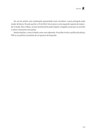 síntese




    Em vez de aceitar uma condenação apresentada como inevitável, o povo português pode
mudar de futuro. No país que fez o 25 de Abril, há um povo e uma esquerda capazes de respon-
der à tarefa. Para o Bloco, só esse levantamento pode impedir a tragédia social que se avizinha
e salvar a economia com justiça.
    Nestas eleições, o voto é simples como num referendo. A escolha é entre a política da aliança
FMI ou as políticas socialistas de um governo de Esquerda.




                                                                                              [5]
 
