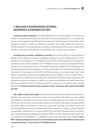 compromisso eleitoral. bloco de esquerda 2011




      1. recusar a intervenÇÃo eXterna,
      deFender a economia do país

    As pessoas estão preocupadas. Há sempre alguém que cai no desemprego, um contrato que
se fina, um congelamento de salário ou de pensão, uma nova subida dos juros, ou uma regra que
mudou numa prestação social. mas depois há outra crise, aquela de que os media falam e onde
as palavras “défice” e “dívida” se martelam à exaustão... na verdade, ambas são faces de um
mesmo problema. É a crise que convoca o pedido de intervenção externa, como é a experiência
da vida em crise que, intuitivamente, a rejeita. neste caso, a intuição está certíssima.


    O resgate salva os credores, afundando a economia. até ao fim de 2013, os compromissos do
estado com os credores nacionais e estrangeiros elevam-se a 54 mil milhões de euros (41 mil
milhões em amortizações e 13 mil milhões em juros). esta é a dívida que justifica o empréstimo
da troika e à qual se devem adicionar 12 mil milhões de euros de apoio à capitalização da banca
privada. faça as suas contas: dos 78 mil milhões de euros de resgate, 66 mil milhões garantem
os interesses dos bancos (portugueses ou europeus) que adquiriram títulos de dívida pública do
nosso país. e acresce agora cerca de 30 mil milhões para juros, a uma taxa insuportável. numa
palavra, mais de três quartos do que pagaremos vão para credores ou para a finança. mas... o
que é bom para o capital financeiro é bom para a economia? por toda a europa, os governos têm
poupado os bancos aos impostos e andam com os seus administradores nas palmas das mãos.
Que temos recebido em troca? crédito para relançar a economia, com taxas de juro e spreads
razoáveis? É incompreensível que quem especulou contra o nosso país, seja a primeira prioridade
da troika.


    Este resgate é impossível de pagar. os três partidos subscreveram o Memorandum de enten-
dimento com a troika sem conhecerem, sequer, o preço exigido. Hoje sabe-se que o juro médio
do empréstimo ultrapassa os 5 por cento. de pouco adianta saber que um juro de 5 por cento é
menor que outro de 10 por cento, porque ambos são incobráveis. este preço só se paga fazendo
aumentar o défice ou colocando a economia a crescer bem acima de 3 por cento ao ano. esta
última possibilidade é absurda, no contexto da política recessiva em vigor e que levará, segundo
o próprio fmi, a quebras de 2 por cento no piB em 2012 e em 2013. não deixa de ser sintomático
que o fundo europeu de estabilização financeira (feef) e o fmi, instituições inter-estatais que
se reclamam da “solidariedade”, se comportem como fundos de investimento privados. Para o
FMI, o resgate português representa um encaixe líquido de pelo menos 500 milhões de euros e para
os governos europeus, o lucro supera os mil milhões de euros.

[8]
 