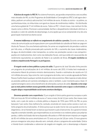 compromisso eleitoral. bloco de esquerda 2011



    A factura do resgate é o PEC IV. ao sistema financeiro, aos grandes empresários e aos escalões
mais elevados de irs, os três programas de estabilidade e convergência (pec’s) até agora deci-
didos, pediram um esforço adicional de 2 mil milhões de euros. a todos os outros – os pobres, os
quinhentoseuristas, os mileuristas e em geral as classes de rendimentos médios – foi distribuída
uma factura global de 17 mil milhões de euros. todos os pec´s foram maus, mas nenhum foi tão
injusto como o último. promover a precariedade, facilitar o despedimento individual e diminuir a
duração e o valor do subsídio de desemprego, é uma opção que só se compreende à luz de uma
governação insensível ao drama social.


    A mesma indiferença se reflecte no congelamento de salários e pensões. durante semanas, os
meios de comunicação social especularam com a possibilidade do subsídio de natal ser pago em
títulos do tesouro. era uma fantasia optimista. se somar ao congelamento de pensões e salários
por três anos, a inflação provocada pelo aumento do iva, o aumento das taxas moderadoras,
da água, da electricidade e dos transportes, os cortes nas prestações sociais e nas compartici-
pações em medicamentos, bem como nas deduções fiscais, verá que estão em causa perdas de
rendimento equivalentes ao subsídio de natal e ao subsídio de férias. O resgate reembolsa os
credores empobrecendo Portugal e os portugueses.


    O resgate vende os bens públicos a preço de saldo. o governo de José sócrates tinha previsto
um programa de privatizações de 6 mil milhões de euros até 2013. a troika terá moderado o
entusiasmo liberal do primeiro-ministro demissionário, fixando a estimativa de receita em 5,5
mil milhões de euros. seja como for, nem o programa da troika, nem a versão agravada de pedro
passos coelho fazem qualquer sentido do ponto de vista económico. não é apenas errado alienar
as posições públicas em sectores estratégicos; este é, também, o pior momento para o fazer. o
capital estrangeiro será o único beneficiário de alienações a preços de saldo. Quando a crise exige
que os mais pobres tenham acesso garantido a bens tão essenciais como a água e a electricidade, o
resgate afoga a responsabilidade social numa aventura ideológica.


    Devemos aprender com a experiência. o juro exigido à grécia pelos governos europeus e pelo
fmi, em troca de 110 mil milhões de euros a 7 anos e meio, foi de 5,2 por cento. dez meses mais
tarde, com o país de rastos e a dívida pública a disparar de 115% para 145% do piB, os juros
baixaram 1 por cento. esta melhoria foi, contudo, envolvida em novos cortes sociais e num vio-
lento programa de privatizações. a grécia prova que se pode morrer da cura quando se erra no
diagnóstico. Já na irlanda foram os bancos que levaram o país à bancarrota. se o governo tivesse
seguido o exemplo islandês, que responsabilizou os accionistas e os credores pelas suas próprias
perdas, o défice do estado não teria disparado e Bruxelas e o fmi não teriam imposto um resgate
de 85 mil milhões de euros amortizáveis em 7,5 anos ao juro de 5,8 por cento. o novo governo
procura renegociar este preço absurdo sem, contudo, aliviar o programa de austeridade. grécia
e irlanda foram condenadas a sobreviver de resgate em resgate, com o desemprego a disparar

                                                                                               [9]
 