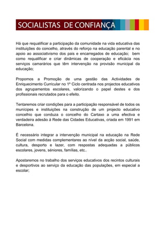 Há que requalificar a participação da comunidade na vida educativa das
instituições do concelho, através do reforço na educação parental e no
apoio ao associativismo dos pais e encarregados de educação; bem
como requalificar e criar dinâmicas de cooperação e eficácia nos
serviços camarários que têm intervenção na provisão municipal da
educação;

Propomos a Promoção de uma gestão das Actividades de
Enriquecimento Curricular no 1º Ciclo centrada nos projectos educativos
dos agrupamentos escolares, valorizando o papel destes e dos
profissionais recrutados para o efeito.

Tentaremos criar condições para a participação responsável de todos os
munícipes e instituições na construção de um projecto educativo
concelhio que conduza o concelho do Cartaxo a uma efectiva e
verdadeira adesão à Rede das Cidades Educativas, criada em 1991 em
Barcelona.

É necessário integrar a intervenção municipal na educação na Rede
Social com medidas complementares ao nível da acção social, saúde,
cultura, desporto e lazer, com respostas adequadas a públicos
escolares, jovens, séniores, famílias, etc..

Apostaremos no trabalho dos serviços educativos dos recintos culturais
e desportivos ao serviço da educação das populações, em especial a
escolar;
 