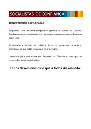 TRANSPARÊNCIA PARTICIPAÇÃO


Exigiremos uma auditoria completa e rigorosa às contas da Câmara.
Combateremos as paredes de vidro fosco que promovem a desconfiança no
poder local.


Assumimos a decisão de publicitar todos os processos camarários,
completos, os que estão em curso e os arquivados.


Lutaremos para que exista um Provedor do Cidadão e para que os
orçamentos sejam participativos.


 Todos devem discutir o que a todos diz respeito.
 