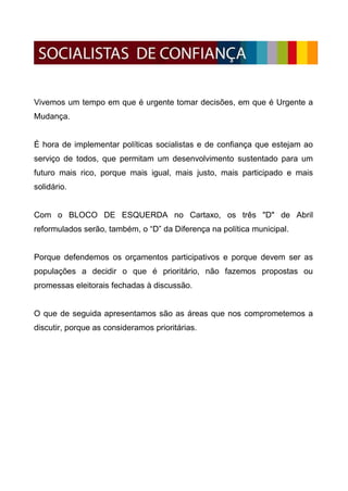 Vivemos um tempo em que é urgente tomar decisões, em que é Urgente a
Mudança.


É hora de implementar políticas socialistas e de confiança que estejam ao
serviço de todos, que permitam um desenvolvimento sustentado para um
futuro mais rico, porque mais igual, mais justo, mais participado e mais
solidário.


Com o BLOCO DE ESQUERDA no Cartaxo, os três "D" de Abril
reformulados serão, também, o “D” da Diferença na política municipal.


Porque defendemos os orçamentos participativos e porque devem ser as
populações a decidir o que é prioritário, não fazemos propostas ou
promessas eleitorais fechadas à discussão.


O que de seguida apresentamos são as áreas que nos comprometemos a
discutir, porque as consideramos prioritárias.
 