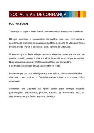 POLÍTICA SOCIAL


Tiraremos do papel a Rede Social, transformando-a em máxima prioridade.


Há que incentivar o voluntariado comunitário para que, com apoio e
coordenação municipal, se construa uma Rede que junte os vários parceiros
sociais, desde IPSS's a Escolas e, claro, sempre os Cidadãos.


Queremos que a Rede indique de forma objectiva quem precisa, do que
precisa, quando precisa e qual a melhor forma de fazer chegar os apoios.
Quer seja através de um refeitório comunitário, loja comunitária
e de trocas, e de outras soluções previstas na Rede.


Lutaremos por dar uma vida digna aos mais velhos, vítimas de verdadeiro
abandono, que propicie um "envelhecimento activo" e o encontro inter-
geracional.


Criaremos     um   Gabinete   de   Apoio   Sénior   para   arranjos   caseiros
(canalizações, electricidade, pinturas, trabalho de marcenaria, etc.), as
pequenas obras que fazem a grande diferença.
 