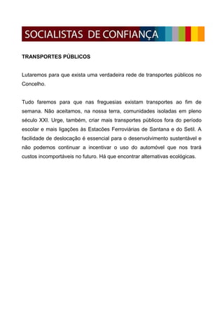 TRANSPORTES PÚBLICOS


Lutaremos para que exista uma verdadeira rede de transportes públicos no
Concelho.


Tudo faremos para que nas freguesias existam transportes ao fim de
semana. Não aceitamos, na nossa terra, comunidades isoladas em pleno
século XXI. Urge, também, criar mais transportes públicos fora do período
escolar e mais ligações às Estacões Ferroviárias de Santana e do Setil. A
facilidade de deslocação é essencial para o desenvolvimento sustentável e
não podemos continuar a incentivar o uso do automóvel que nos trará
custos incomportáveis no futuro. Há que encontrar alternativas ecológicas.
 