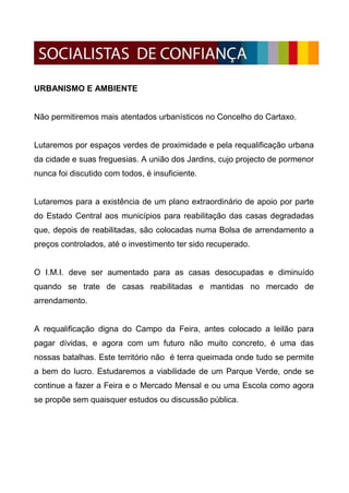 URBANISMO E AMBIENTE


Não permitiremos mais atentados urbanísticos no Concelho do Cartaxo.


Lutaremos por espaços verdes de proximidade e pela requalificação urbana
da cidade e suas freguesias. A união dos Jardins, cujo projecto de pormenor
nunca foi discutido com todos, é insuficiente.


Lutaremos para a existência de um plano extraordinário de apoio por parte
do Estado Central aos municípios para reabilitação das casas degradadas
que, depois de reabilitadas, são colocadas numa Bolsa de arrendamento a
preços controlados, até o investimento ter sido recuperado.


O I.M.I. deve ser aumentado para as casas desocupadas e diminuído
quando se trate de casas reabilitadas e mantidas no mercado de
arrendamento.


A requalificação digna do Campo da Feira, antes colocado a leilão para
pagar dívidas, e agora com um futuro não muito concreto, é uma das
nossas batalhas. Este território não é terra queimada onde tudo se permite
a bem do lucro. Estudaremos a viabilidade de um Parque Verde, onde se
continue a fazer a Feira e o Mercado Mensal e ou uma Escola como agora
se propõe sem quaisquer estudos ou discussão pública.
 