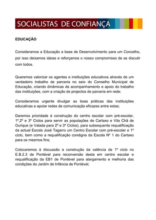 EDUCAÇÃO


Consideramos a Educação a base de Desenvolvimento para um Concelho,
por isso deixamos ideias e reforçamos o nosso compromisso de as discutir
com todos.


Queremos valorizar os agentes e instituições educativos através de um
verdadeiro trabalho de parceria no seio do Conselho Municipal de
Educação, criando dinâmicas de acompanhamento e apoio do trabalho
das instituições, com a criação de projectos de parceria em rede;

Consideramos urgente divulgar as boas práticas das instituições
educativas e apoiar redes de comunicação eficazes entre estas;

Daremos prioridade à construção do centro escolar com pré-escolar,
1º,2º e 3º Ciclos para servir as populações de Cartaxo e Vila Chã de
Ourique (e Valada para 2º e 3º Ciclos), para subsequente requalificação
da actual Escola José Tagarro um Centro Escolar com pré-escolar e 1º
ciclo, bem como a requalificação condigna da Escola Nº 1 do Cartaxo
para os mesmos fins;

Colocaremos à discussão a construção da valência de 1º ciclo no
E.B.2.3 de Pontével para reconversão desta em centro escolar e
requalificação da EB1 de Pontével para alargamento e melhoria das
condições do Jardim de Infância de Pontével;
 