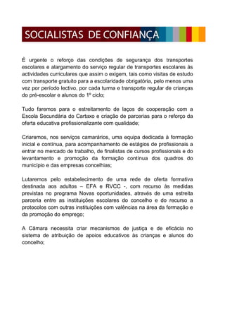 É urgente o reforço das condições de segurança dos transportes
escolares e alargamento do serviço regular de transportes escolares às
actividades curriculares que assim o exigem, tais como visitas de estudo
com transporte gratuito para a escolaridade obrigatória, pelo menos uma
vez por período lectivo, por cada turma e transporte regular de crianças
do pré-escolar e alunos do 1º ciclo;

Tudo faremos para o estreitamento de laços de cooperação com a
Escola Secundária do Cartaxo e criação de parcerias para o reforço da
oferta educativa profissionalizante com qualidade;

Criaremos, nos serviços camarários, uma equipa dedicada à formação
inicial e contínua, para acompanhamento de estágios de profissionais a
entrar no mercado de trabalho, de finalistas de cursos profissionais e do
levantamento e promoção da formação contínua dos quadros do
município e das empresas concelhias;

Lutaremos pelo estabelecimento de uma rede de oferta formativa
destinada aos adultos – EFA e RVCC -, com recurso às medidas
previstas no programa Novas oportunidades, através de uma estreita
parceria entre as instituições escolares do concelho e do recurso a
protocolos com outras instituições com valências na área da formação e
da promoção do emprego;

A Câmara necessita criar mecanismos de justiça e de eficácia no
sistema de atribuição de apoios educativos às crianças e alunos do
concelho;
 