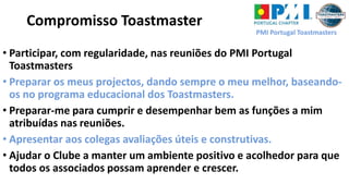 PMI Portugal Toastmasters
Compromisso Toastmaster
• Participar, com regularidade, nas reuniões do PMI Portugal
Toastmasters
• Preparar os meus projectos, dando sempre o meu melhor, baseando-
os no programa educacional dos Toastmasters.
• Preparar-me para cumprir e desempenhar bem as funções a mim
atribuídas nas reuniões.
• Apresentar aos colegas avaliações úteis e construtivas.
• Ajudar o Clube a manter um ambiente positivo e acolhedor para que
todos os associados possam aprender e crescer.
 
