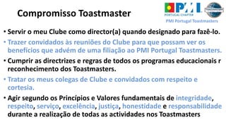 PMI Portugal Toastmasters
• Servir o meu Clube como director(a) quando designado para fazê-lo.
• Trazer convidados às reuniões do Clube para que possam ver os
benefícios que advém de uma filiação ao PMI Portugal Toastmasters.
• Cumprir as directrizes e regras de todos os programas educacionais r
reconhecimento dos Toastmasters.
• Tratar os meus colegas de Clube e convidados com respeito e
cortesia.
• Agir segundo os Princípios e Valores fundamentais de integridade,
respeito, serviço, excelência, justiça, honestidade e responsabilidade
durante a realização de todas as actividades nos Toastmasters
Compromisso Toastmaster
 