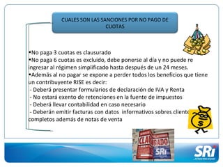 CUALES SON LAS SANCIONES POR NO PAGO DE
                             CUOTAS



•No paga 3 cuotas es clausurado
•No paga 6 cuotas es excluido, debe ponerse al día y no puede re
ingresar al régimen simplificado hasta después de un 24 meses.
•Además al no pagar se expone a perder todos los beneficios que tiene
un contribuyente RISE es decir:
 - Deberá presentar formularios de declaración de IVA y Renta
 - No estará exento de retenciones en la fuente de impuestos
 - Deberá llevar contabilidad en caso necesario
 - Deberán emitir facturas con datos informativos sobres clientes
completos además de notas de venta
 