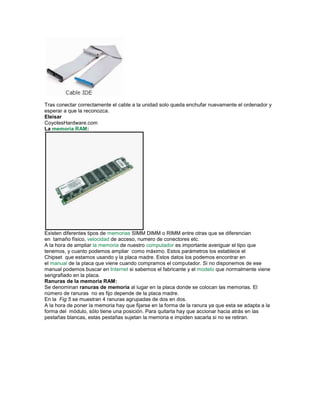 Tras conectar correctamente el cable a la unidad solo queda enchufar nuevamente el ordenador y
esperar a que la reconozca.
Eleisar
CoyotesHardware.com
La memoria RAM:




Existen diferentes tipos de memorias SIMM DIMM o RIMM entre otras que se diferencian
en tamaño físico, velocidad de acceso, numero de conectores etc.
A la hora de ampliar la memoria de nuestro computador es importante averiguar el tipo que
tenemos, y cuanto podemos ampliar como máximo. Estos parámetros los establece el
Chipset que estamos usando y la placa madre. Estos datos los podemos encontrar en
el manual de la placa que viene cuando compramos el computador. Si no disponemos de ese
manual podemos buscar en Internet si sabemos el fabricante y el modelo que normalmente viene
serigrafiado en la placa.
Ranuras de la memoria RAM:
Se denominan ranuras de memoria al lugar en la placa donde se colocan las memorias. El
número de ranuras no es fijo depende de la placa madre.
En la Fig 5 se muestran 4 ranuras agrupadas de dos en dos.
A la hora de poner la memoria hay que fijarse en la forma de la ranura ya que esta se adapta a la
forma del módulo, sólo tiene una posición. Para quitarla hay que accionar hacia atrás en las
pestañas blancas, estas pestañas sujetan la memoria e impiden sacarla si no se retiran.
 